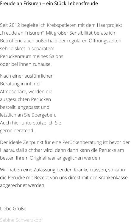 Freude an Frisuren – ein Stück Lebensfreude   Seit 2012 begleite ich Krebspatieten mit dem Haarprojekt „Freude an Frisuren“. Mit großer Sensibilität berate ich Betroffene auch außerhalb der regulären Öffnungszeiten sehr diskret in separatem Perückenraum meines Salons oder bei Ihnen zuhause.  Nach einer ausführlichen Beratung in intimer Atmosphäre, werden die ausgesuchten Perücken bestellt, angepasst und letztlich an Sie übergeben. Auch hier unterstütze ich Sie gerne beratend.  Der ideale Zeitpunkt für eine Perückenberatung ist bevor der Haarausfall sichtbar wird, denn dann kann die Perücke am besten Ihrem Originalhaar angeglichen werden Wir haben eine Zulassung bei den Krankenkassen, so kann die Perücke mit Rezept von uns direkt mit der Krankenkasse abgerechnet werden.  Liebe Grüße Sabine Schwarzkopf